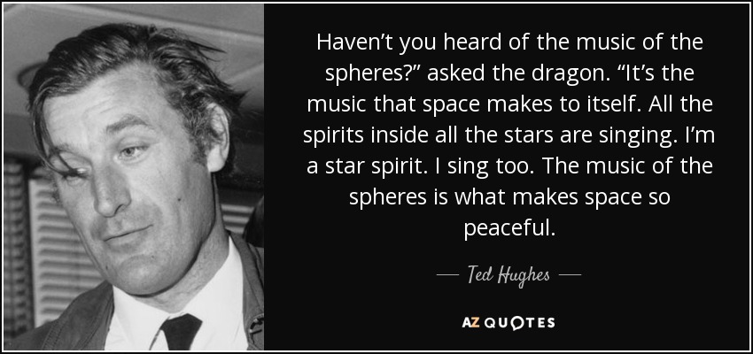 Haven’t you heard of the music of the spheres?” asked the dragon. “It’s the music that space makes to itself. All the spirits inside all the stars are singing. I’m a star spirit. I sing too. The music of the spheres is what makes space so peaceful. - Ted Hughes