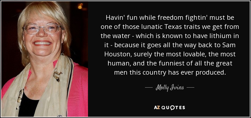 Havin' fun while freedom fightin' must be one of those lunatic Texas traits we get from the water - which is known to have lithium in it - because it goes all the way back to Sam Houston, surely the most lovable, the most human, and the funniest of all the great men this country has ever produced. - Molly Ivins