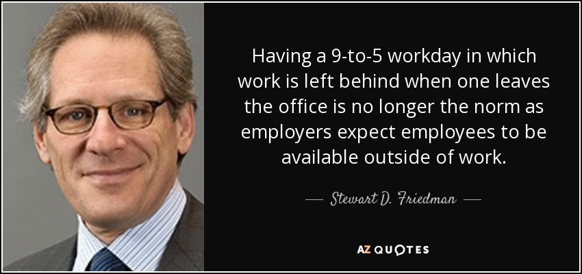 Having a 9-to-5 workday in which work is left behind when one leaves the office is no longer the norm as employers expect employees to be available outside of work. - Stewart D. Friedman