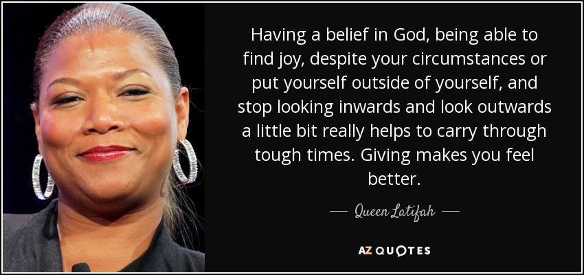 Having a belief in God, being able to find joy, despite your circumstances or put yourself outside of yourself, and stop looking inwards and look outwards a little bit really helps to carry through tough times. Giving makes you feel better. - Queen Latifah