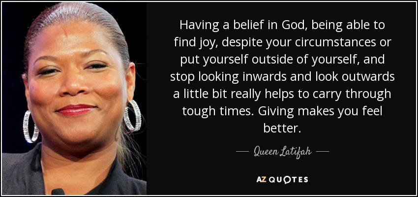 Having a belief in God, being able to find joy, despite your circumstances or put yourself outside of yourself, and stop looking inwards and look outwards a little bit really helps to carry through tough times. Giving makes you feel better. - Queen Latifah