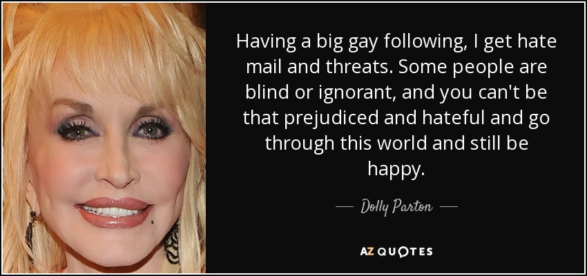 Having a big gay following, I get hate mail and threats. Some people are blind or ignorant, and you can't be that prejudiced and hateful and go through this world and still be happy. - Dolly Parton