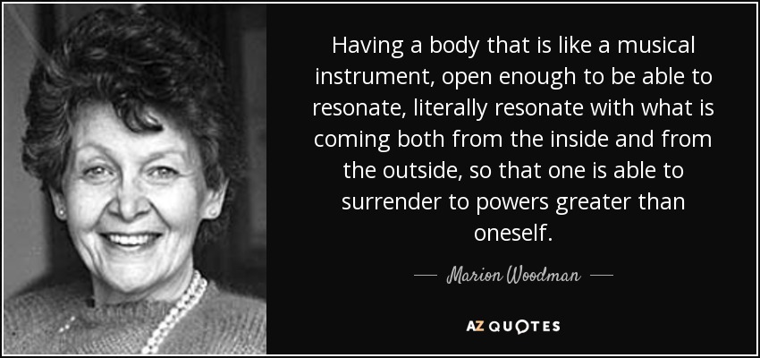 Having a body that is like a musical instrument, open enough to be able to resonate, literally resonate with what is coming both from the inside and from the outside, so that one is able to surrender to powers greater than oneself. - Marion Woodman