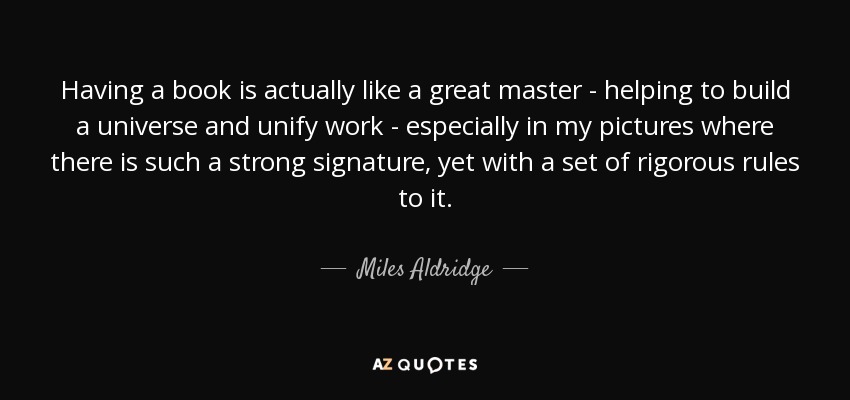 Having a book is actually like a great master - helping to build a universe and unify work - especially in my pictures where there is such a strong signature, yet with a set of rigorous rules to it. - Miles Aldridge