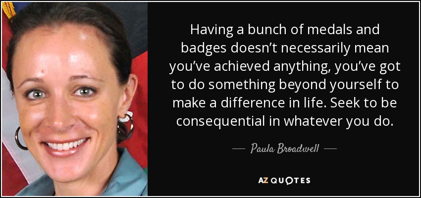Having a bunch of medals and badges doesn’t necessarily mean you’ve achieved anything, you’ve got to do something beyond yourself to make a difference in life. Seek to be consequential in whatever you do. - Paula Broadwell