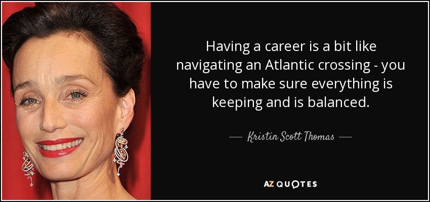 Having a career is a bit like navigating an Atlantic crossing - you have to make sure everything is keeping and is balanced. - Kristin Scott Thomas