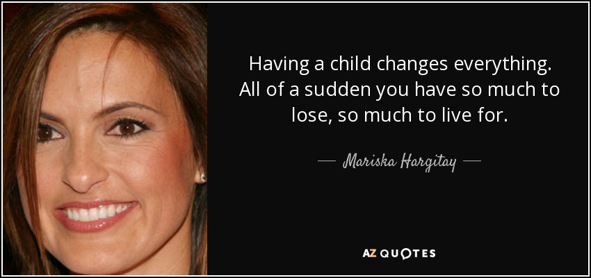 Having a child changes everything. All of a sudden you have so much to lose, so much to live for. - Mariska Hargitay