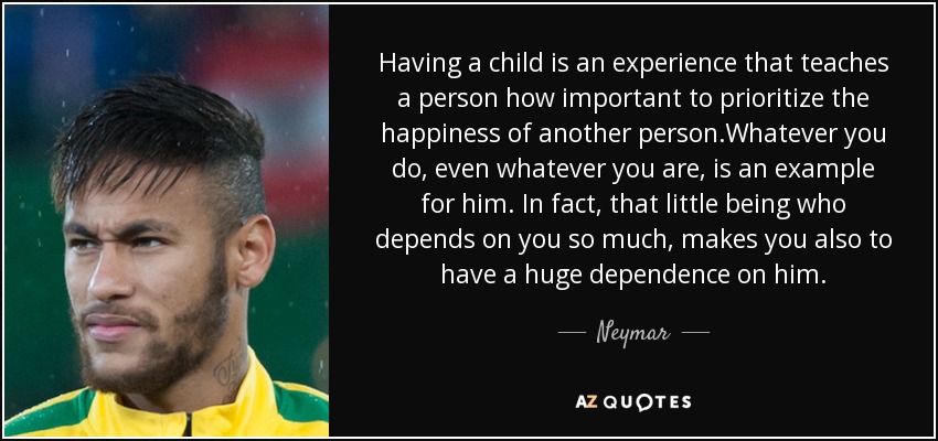 Having a child is an experience that teaches a person how important to prioritize the happiness of another person.Whatever you do, even whatever you are, is an example for him . In fact, that little being who depends on you so much , makes you also to have a huge dependence on him. - Neymar