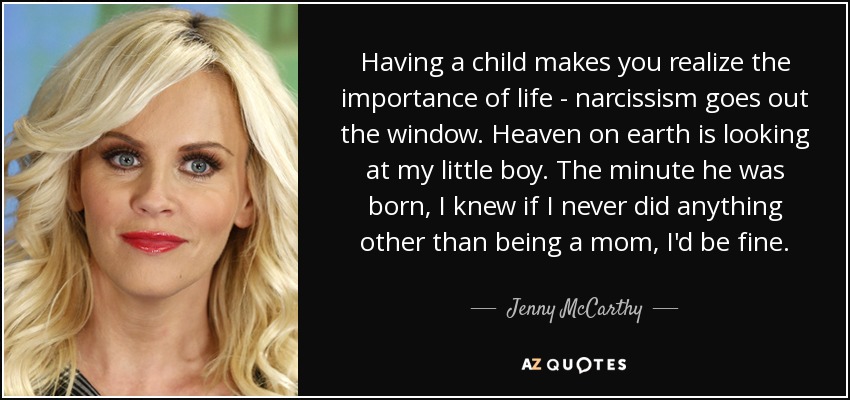 Having a child makes you realize the importance of life - narcissism goes out the window. Heaven on earth is looking at my little boy. The minute he was born, I knew if I never did anything other than being a mom, I'd be fine. - Jenny McCarthy