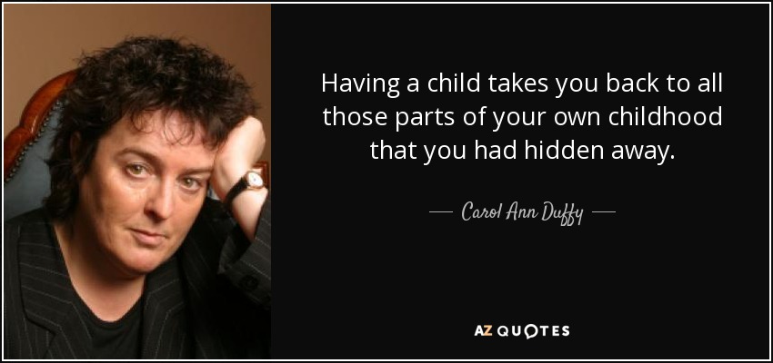 Having a child takes you back to all those parts of your own childhood that you had hidden away. - Carol Ann Duffy