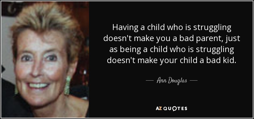 Having a child who is struggling doesn't make you a bad parent, just as being a child who is struggling doesn't make your child a bad kid. - Ann Douglas