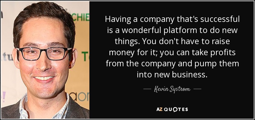 Having a company that's successful is a wonderful platform to do new things. You don't have to raise money for it; you can take profits from the company and pump them into new business. - Kevin Systrom