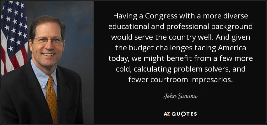 Having a Congress with a more diverse educational and professional background would serve the country well. And given the budget challenges facing America today, we might benefit from a few more cold, calculating problem solvers, and fewer courtroom impresarios. - John Sununu