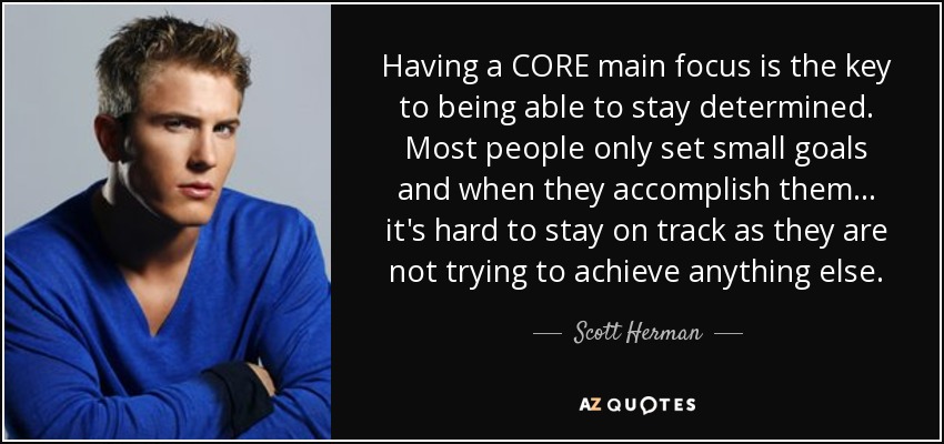 Having a CORE main focus is the key to being able to stay determined. Most people only set small goals and when they accomplish them... it's hard to stay on track as they are not trying to achieve anything else. - Scott Herman