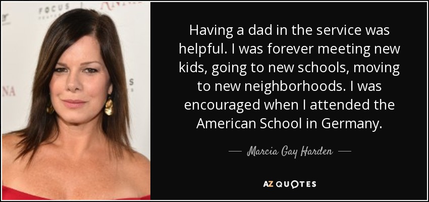 Having a dad in the service was helpful. I was forever meeting new kids, going to new schools, moving to new neighborhoods. I was encouraged when I attended the American School in Germany. - Marcia Gay Harden