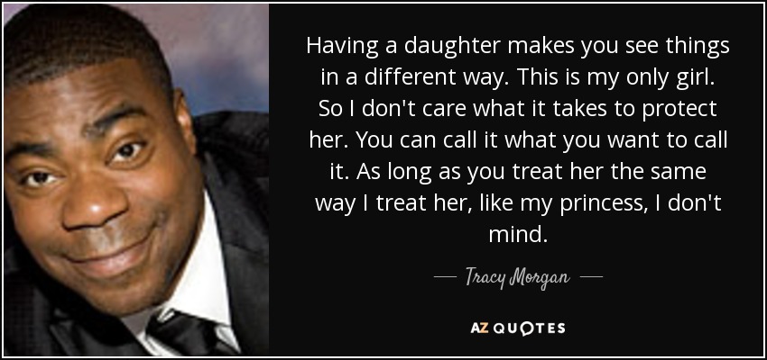 Having a daughter makes you see things in a different way. This is my only girl. So I don't care what it takes to protect her. You can call it what you want to call it. As long as you treat her the same way I treat her, like my princess, I don't mind. - Tracy Morgan