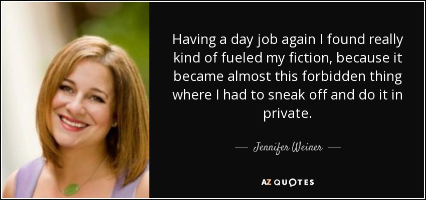 Having a day job again I found really kind of fueled my fiction, because it became almost this forbidden thing where I had to sneak off and do it in private. - Jennifer Weiner