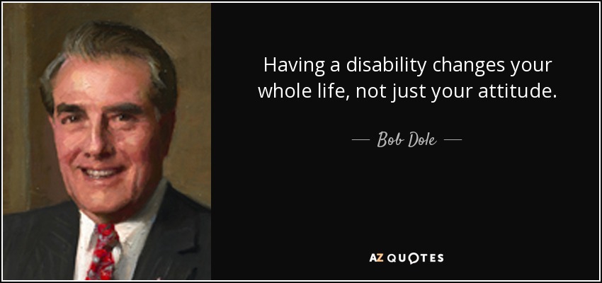 Having a disability changes your whole life, not just your attitude. - Bob Dole
