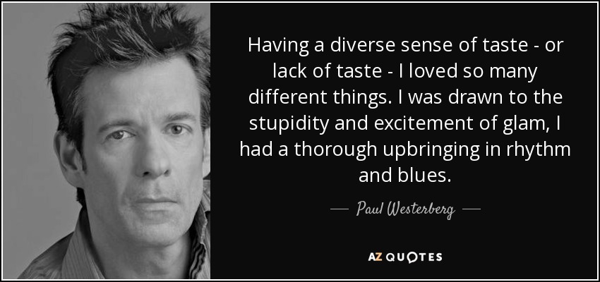 Having a diverse sense of taste - or lack of taste - I loved so many different things. I was drawn to the stupidity and excitement of glam, I had a thorough upbringing in rhythm and blues. - Paul Westerberg