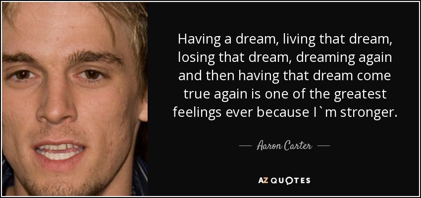 Having a dream, living that dream, losing that dream, dreaming again and then having that dream come true again is one of the greatest feelings ever because I`m stronger. - Aaron Carter