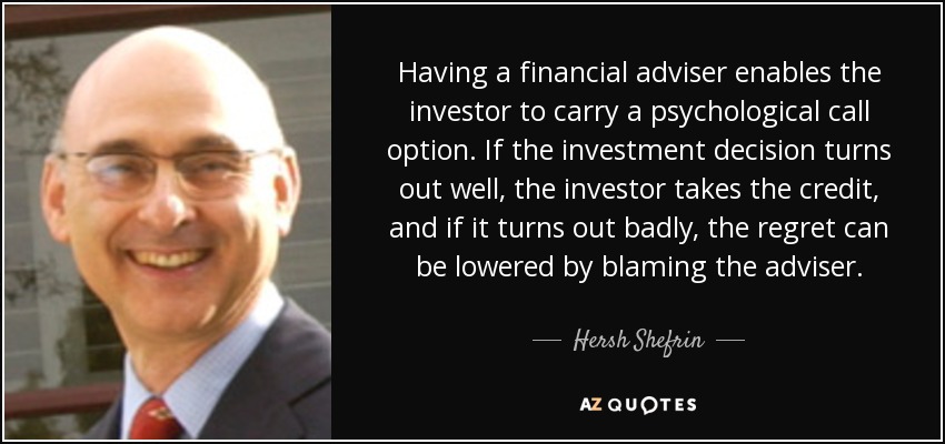 Having a financial adviser enables the investor to carry a psychological call option. If the investment decision turns out well, the investor takes the credit, and if it turns out badly, the regret can be lowered by blaming the adviser. - Hersh Shefrin