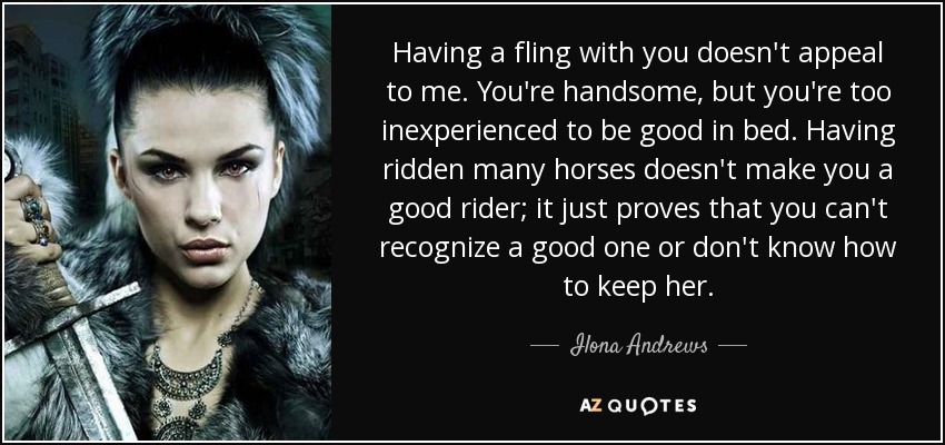 Having a fling with you doesn't appeal to me. You're handsome, but you're too inexperienced to be good in bed. Having ridden many horses doesn't make you a good rider; it just proves that you can't recognize a good one or don't know how to keep her. - Ilona Andrews