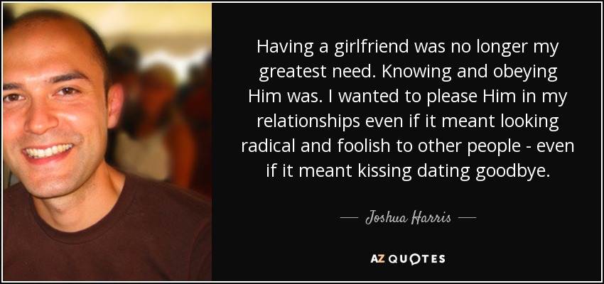 Having a girlfriend was no longer my greatest need. Knowing and obeying Him was . I wanted to please Him in my relationships even if it meant looking radical and foolish to other people - even if it meant kissing dating goodbye. - Joshua Harris