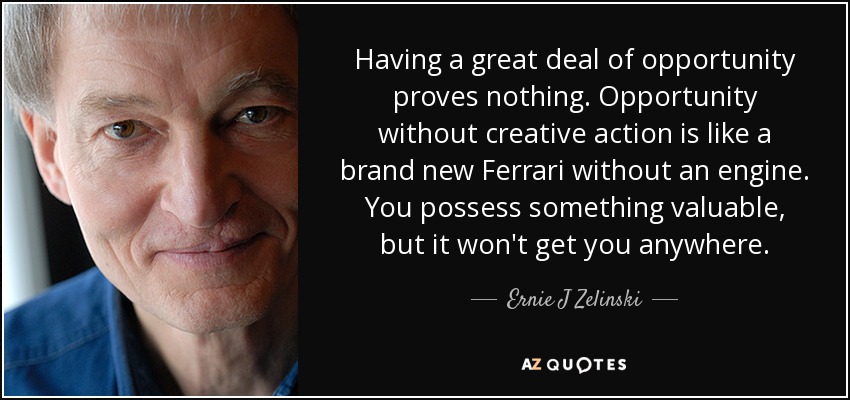 Having a great deal of opportunity proves nothing. Opportunity without creative action is like a brand new Ferrari without an engine. You possess something valuable, but it won't get you anywhere. - Ernie J Zelinski