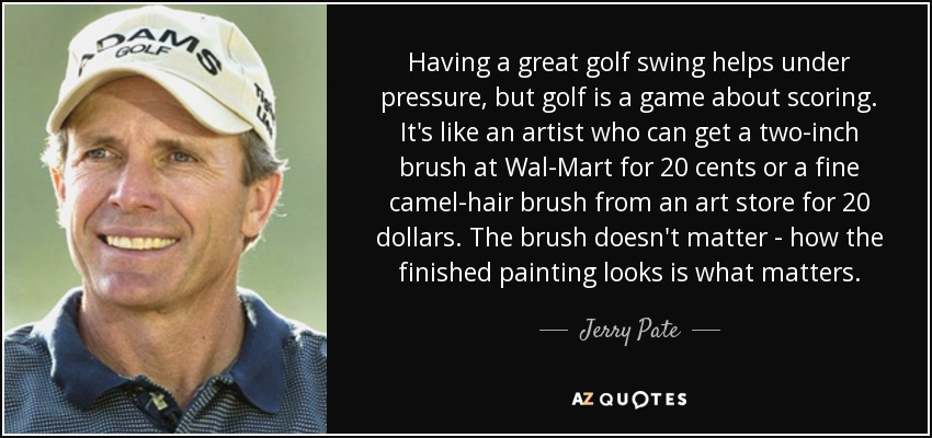 Having a great golf swing helps under pressure, but golf is a game about scoring. It's like an artist who can get a two-inch brush at Wal-Mart for 20 cents or a fine camel-hair brush from an art store for 20 dollars. The brush doesn't matter - how the finished painting looks is what matters. - Jerry Pate