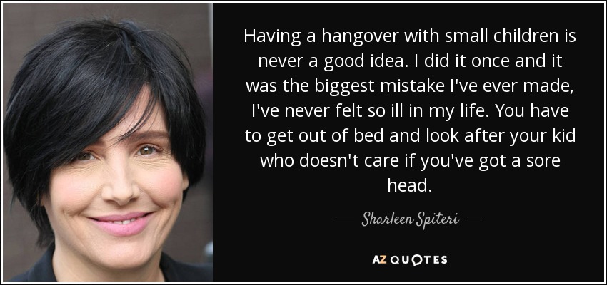 Having a hangover with small children is never a good idea. I did it once and it was the biggest mistake I've ever made, I've never felt so ill in my life. You have to get out of bed and look after your kid who doesn't care if you've got a sore head. - Sharleen Spiteri