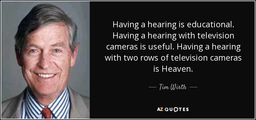 Having a hearing is educational. Having a hearing with television cameras is useful. Having a hearing with two rows of television cameras is Heaven. - Tim Wirth