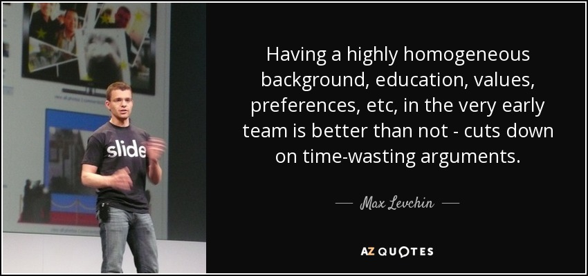 Having a highly homogeneous background, education, values, preferences, etc, in the very early team is better than not - cuts down on time-wasting arguments. - Max Levchin