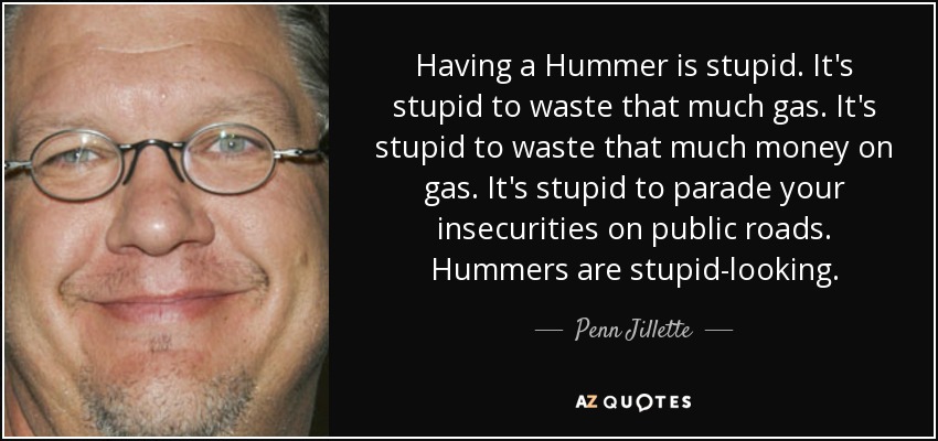 Having a Hummer is stupid. It's stupid to waste that much gas. It's stupid to waste that much money on gas. It's stupid to parade your insecurities on public roads. Hummers are stupid-looking. - Penn Jillette