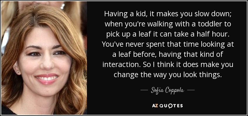 Having a kid, it makes you slow down; when you're walking with a toddler to pick up a leaf it can take a half hour. You've never spent that time looking at a leaf before, having that kind of interaction. So I think it does make you change the way you look things. - Sofia Coppola
