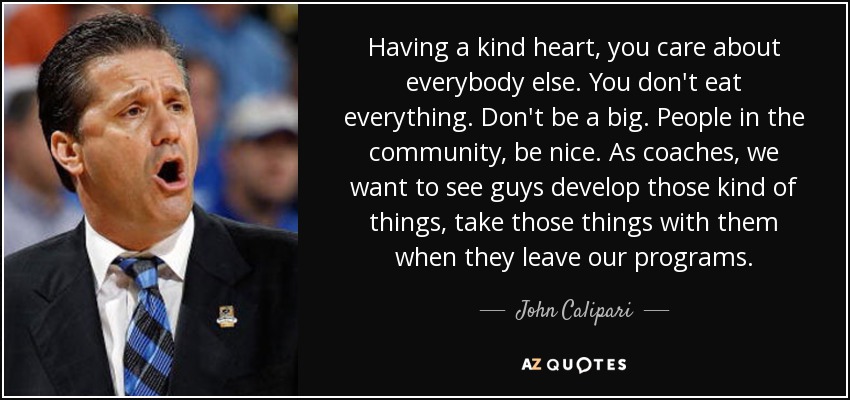 Having a kind heart, you care about everybody else. You don't eat everything. Don't be a big. People in the community, be nice. As coaches, we want to see guys develop those kind of things, take those things with them when they leave our programs. - John Calipari