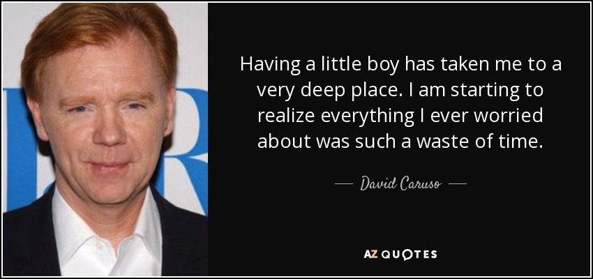 Having a little boy has taken me to a very deep place. I am starting to realize everything I ever worried about was such a waste of time. - David Caruso