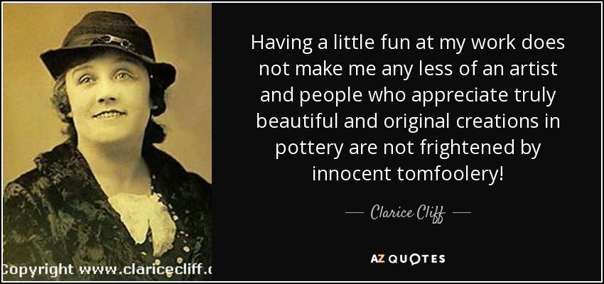 Having a little fun at my work does not make me any less of an artist and people who appreciate truly beautiful and original creations in pottery are not frightened by innocent tomfoolery! - Clarice Cliff