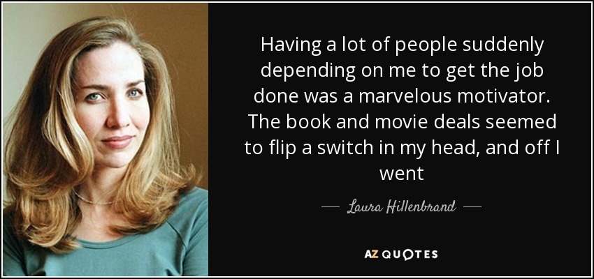Having a lot of people suddenly depending on me to get the job done was a marvelous motivator. The book and movie deals seemed to flip a switch in my head, and off I went - Laura Hillenbrand