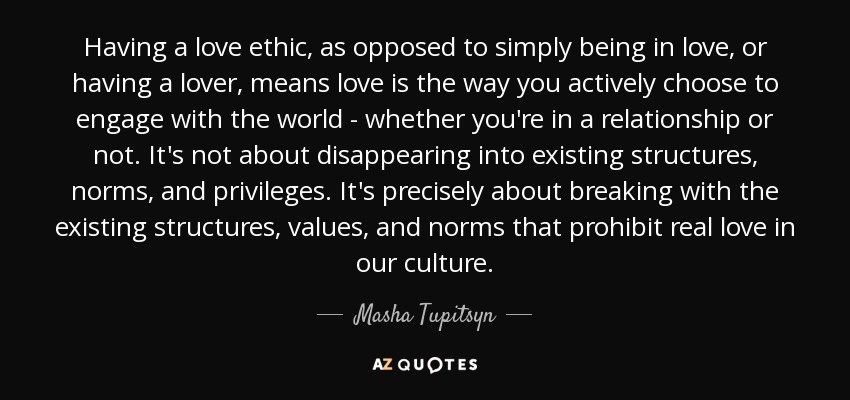 Having a love ethic, as opposed to simply being in love, or having a lover, means love is the way you actively choose to engage with the world - whether you're in a relationship or not. It's not about disappearing into existing structures, norms, and privileges. It's precisely about breaking with the existing structures, values, and norms that prohibit real love in our culture. - Masha Tupitsyn