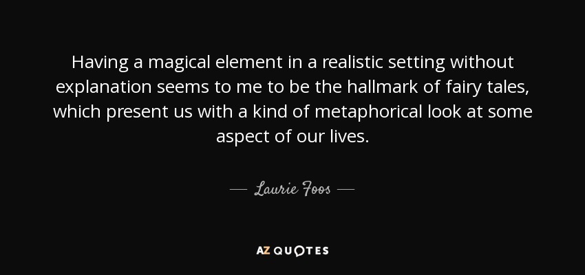 Having a magical element in a realistic setting without explanation seems to me to be the hallmark of fairy tales, which present us with a kind of metaphorical look at some aspect of our lives. - Laurie Foos