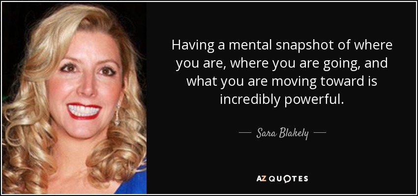 Having a mental snapshot of where you are, where you are going, and what you are moving toward is incredibly powerful. - Sara Blakely
