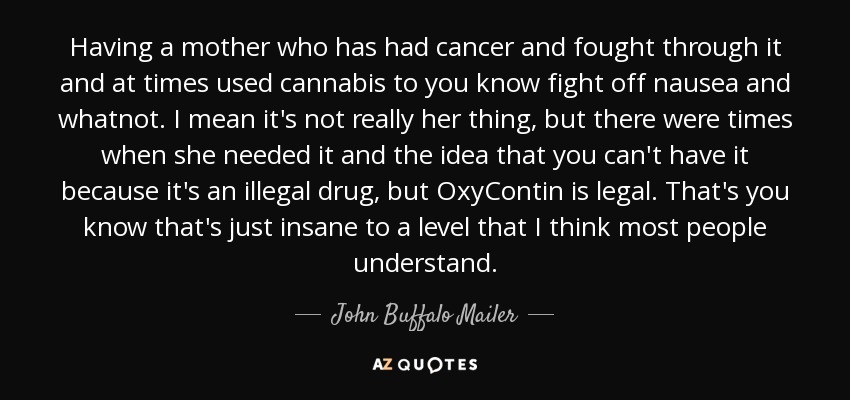 Having a mother who has had cancer and fought through it and at times used cannabis to you know fight off nausea and whatnot. I mean it's not really her thing, but there were times when she needed it and the idea that you can't have it because it's an illegal drug, but OxyContin is legal. That's you know that's just insane to a level that I think most people understand. - John Buffalo Mailer