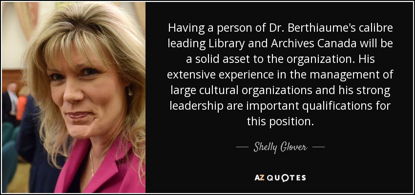 Having a person of Dr. Berthiaume's calibre leading Library and Archives Canada will be a solid asset to the organization. His extensive experience in the management of large cultural organizations and his strong leadership are important qualifications for this position. - Shelly Glover
