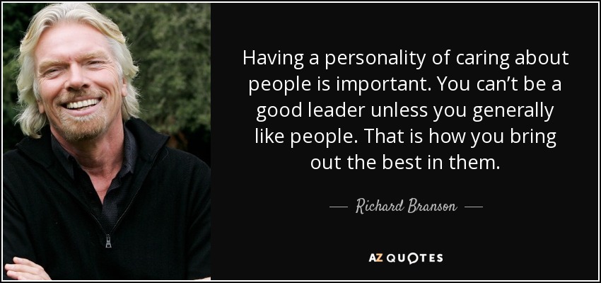 Having a personality of caring about people is important. You can’t be a good leader unless you generally like people. That is how you bring out the best in them. - Richard Branson