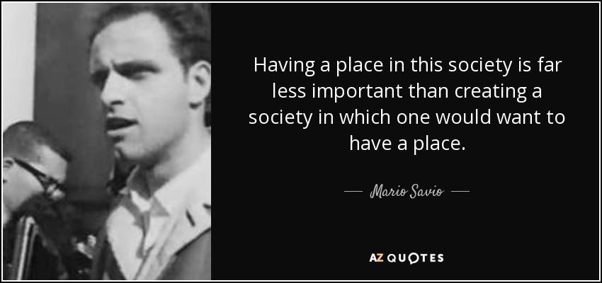 Having a place in this society is far less important than creating a society in which one would want to have a place. - Mario Savio