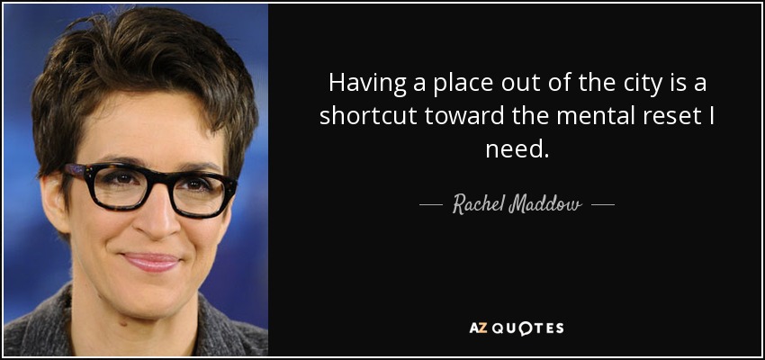 Having a place out of the city is a shortcut toward the mental reset I need. - Rachel Maddow