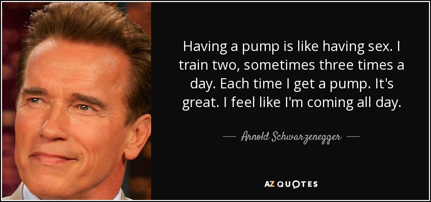 Having a pump is like having sex. I train two, sometimes three times a day. Each time I get a pump. It's great. I feel like I'm coming all day. - Arnold Schwarzenegger