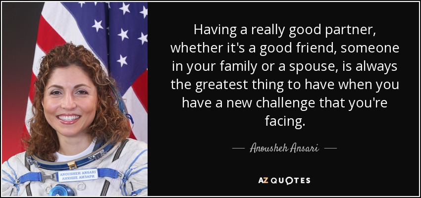 Having a really good partner, whether it's a good friend, someone in your family or a spouse, is always the greatest thing to have when you have a new challenge that you're facing. - Anousheh Ansari
