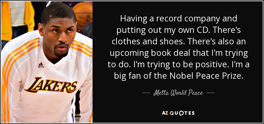 Having a record company and putting out my own CD. There's clothes and shoes. There's also an upcoming book deal that I'm trying to do. I'm trying to be positive. I'm a big fan of the Nobel Peace Prize. - Metta World Peace