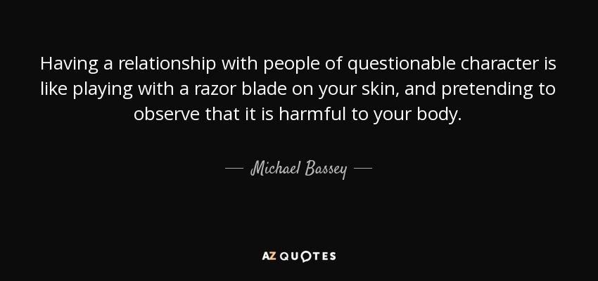 Having a relationship with people of questionable character is like playing with a razor blade on your skin, and pretending to observe that it is harmful to your body. - Michael Bassey